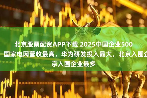 北京股票配资APP下载 2025中国企业500强发布：国家电网营收最高，华为研发投入最大，北京入围企业最多