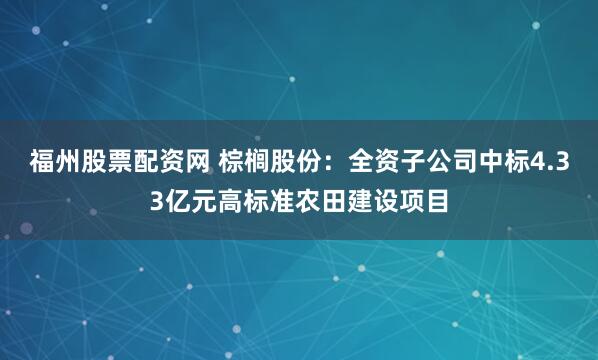 福州股票配资网 棕榈股份：全资子公司中标4.33亿元高标准农田建设项目