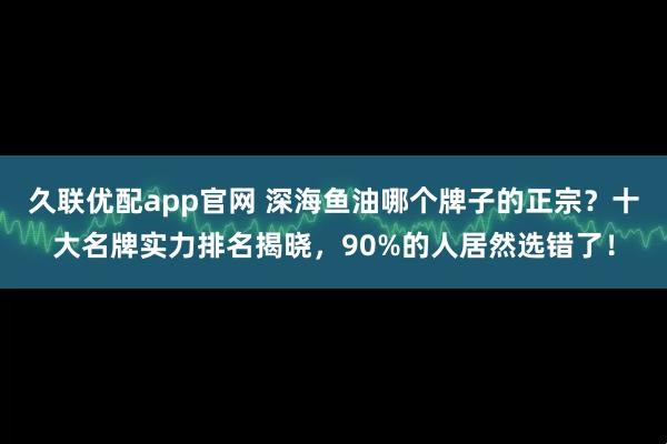 久联优配app官网 深海鱼油哪个牌子的正宗？十大名牌实力排名揭晓，90%的人居然选错了！
