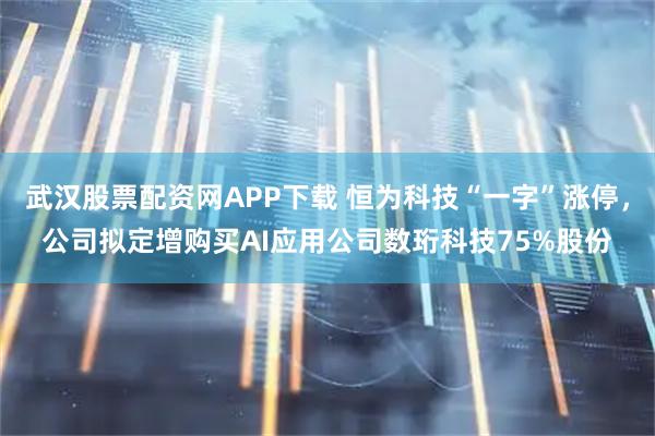 武汉股票配资网APP下载 恒为科技“一字”涨停，公司拟定增购买AI应用公司数珩科技75%股份
