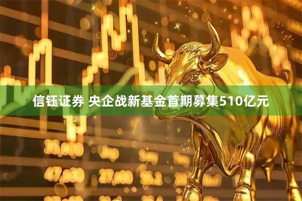 信钰证券 央企战新基金首期募集510亿元