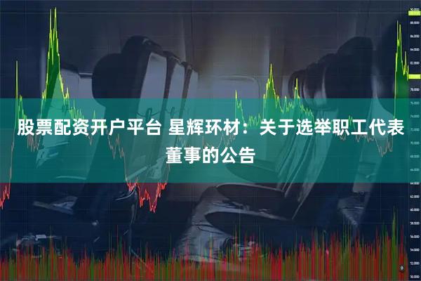 股票配资开户平台 星辉环材：关于选举职工代表董事的公告
