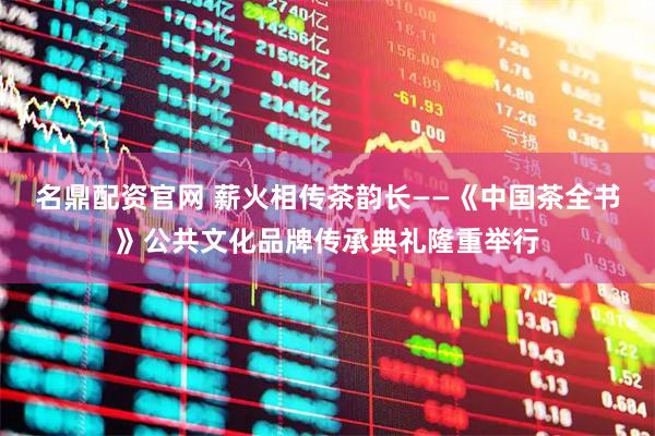 名鼎配资官网 薪火相传茶韵长——《中国茶全书》公共文化品牌传承典礼隆重举行