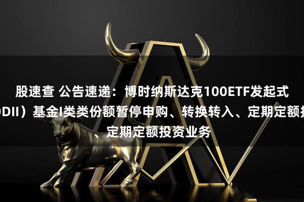 股速查 公告速递：博时纳斯达克100ETF发起式联接（QDII）基金I类类份额暂停申购、转换转入、定期定额投资业务