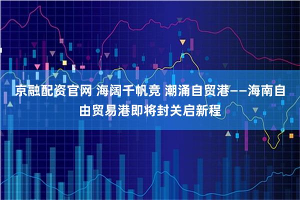 京融配资官网 海阔千帆竞 潮涌自贸港——海南自由贸易港即将封关启新程