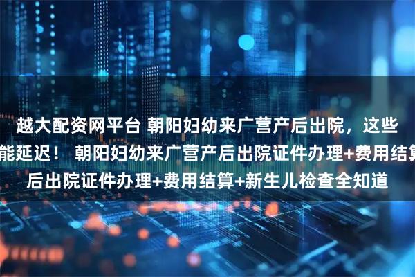 越大配资网平台 朝阳妇幼来广营产后出院，这些材料不准备，出院可能延迟！ 朝阳妇幼来广营产后出院证件办理+费用结算+新生儿检查全知道