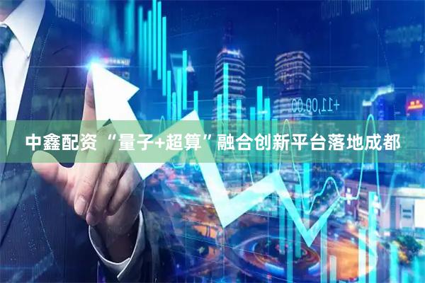 中鑫配资 “量子+超算”融合创新平台落地成都