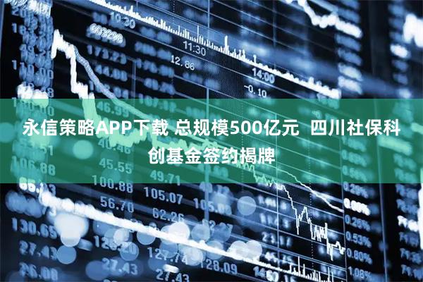 永信策略APP下载 总规模500亿元 四川社保科创基金签约揭牌