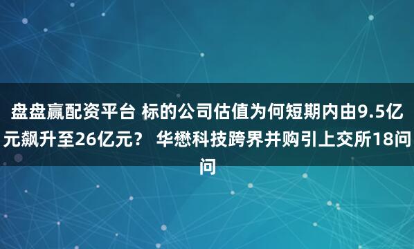 盘盘赢配资平台 标的公司估值为何短期内由9.5亿元飙升至26亿元？ 华懋科技跨界并购引上交所18问