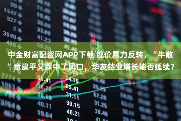 中金财富配资网APP下载 镍价暴力反转，“牛散”章建平又踩中了风口，华友钴业增长能否延续？