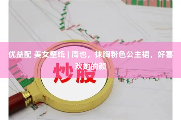 优益配 美女壁纸 | 周也，抹胸粉色公主裙，好喜欢她的颜