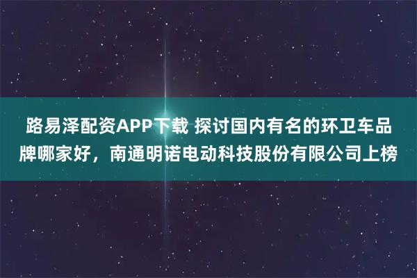 路易泽配资APP下载 探讨国内有名的环卫车品牌哪家好，南通明诺电动科技股份有限公司上榜