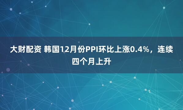 大财配资 韩国12月份PPI环比上涨0.4%，连续四个月上升