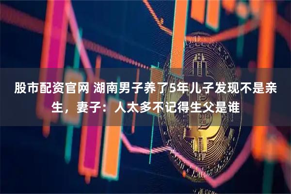 股市配资官网 湖南男子养了5年儿子发现不是亲生，妻子：人太多不记得生父是谁