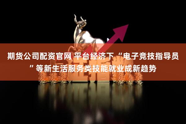 期货公司配资官网 平台经济下 “电子竞技指导员”等新生活服务类技能就业成新趋势