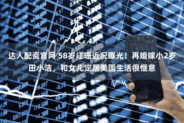 达人配资官网 58岁江珊近况曝光！再婚嫁小2岁田小洁，和女儿定居美国生活很惬意